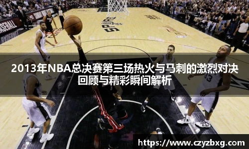 2013年NBA总决赛第三场热火与马刺的激烈对决回顾与精彩瞬间解析