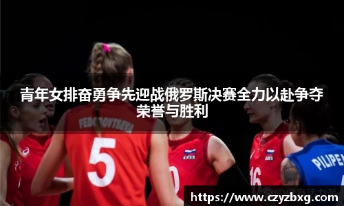青年女排奋勇争先迎战俄罗斯决赛全力以赴争夺荣誉与胜利