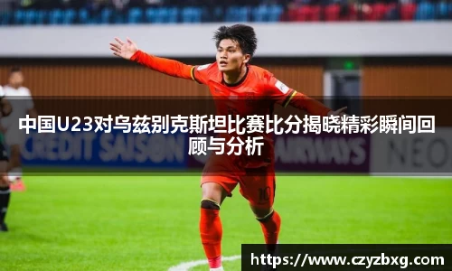 中国U23对乌兹别克斯坦比赛比分揭晓精彩瞬间回顾与分析